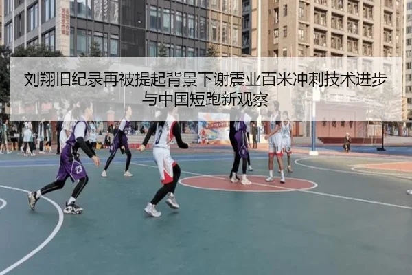 刘翔旧纪录再被提起背景下谢震业百米冲刺技术进步与中国短跑新观察（c7）